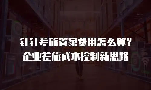 钉钉差旅管家费用怎么算？企业差旅成本控制新思路
