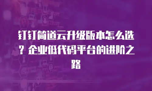 钉钉简道云升级版本怎么选？企业低代码平台的进阶之路