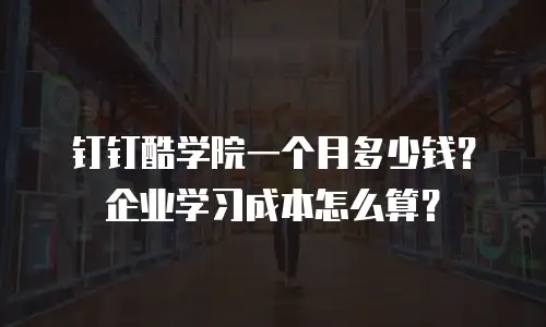 钉钉酷学院一个月多少钱？企业学习成本怎么算？