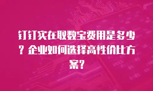 钉钉实在取数宝费用是多少？企业如何选择高性价比方案？
