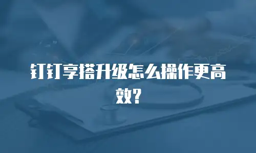 钉钉享搭升级怎么操作更高效？