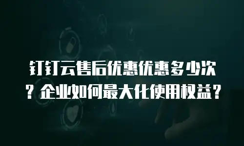 钉钉云售后优惠优惠多少次？企业如何最大化使用权益？