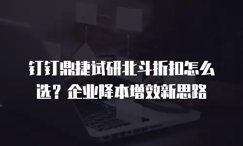 钉钉鼎捷试研北斗折扣怎么选？企业降本增效新思路