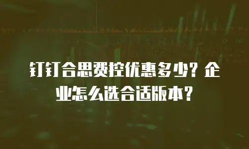 钉钉合思费控优惠多少？企业怎么选合适版本？