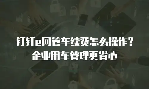 钉钉e网管车续费怎么操作？企业用车管理更省心
