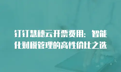 钉钉慧穗云开票费用：智能化财税管理的高性价比之选