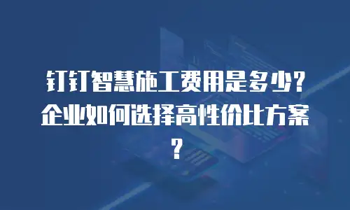 钉钉智慧施工费用是多少？企业如何选择高性价比方案？