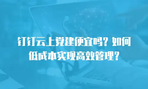 钉钉云上党建便宜吗？如何低成本实现高效管理？
