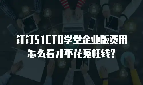 钉钉51CTO学堂企业版费用怎么看才不花冤枉钱？