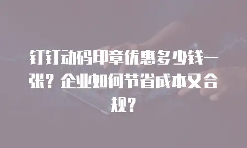钉钉动码印章优惠多少钱一张？企业如何节省成本又合规？