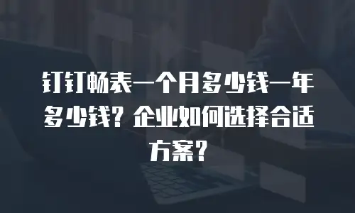 钉钉畅表一个月多少钱一年多少钱？企业如何选择合适方案？