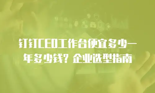 钉钉CEO工作台便宜多少一年多少钱？企业选型指南