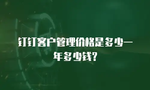 钉钉客户管理价格是多少一年多少钱？