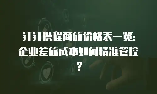 钉钉携程商旅价格表一览：企业差旅成本如何精准管控？