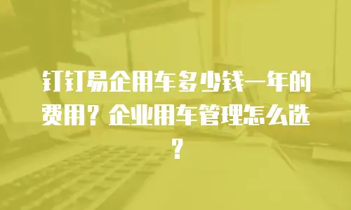 钉钉易企用车多少钱一年的费用？企业用车管理怎么选？