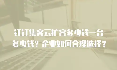 钉钉集客云扩容多少钱一台多少钱？企业如何合理选择？