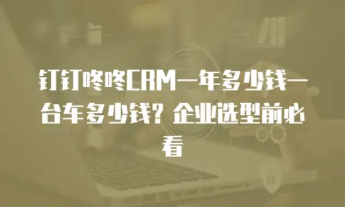 钉钉咚咚CRM一年多少钱一台车多少钱？企业选型前必看