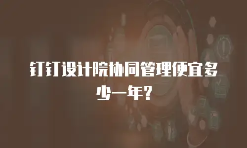 钉钉设计院协同管理便宜多少一年？