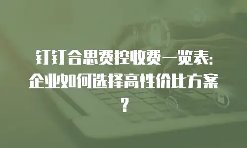 钉钉合思费控收费一览表：企业如何选择高性价比方案？