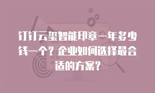钉钉云玺智能印章一年多少钱一个？企业如何选择最合适的方案？