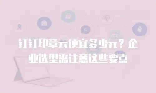 钉钉印章云便宜多少元？企业选型需注意这些要点