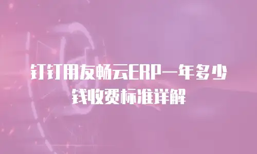 钉钉用友畅云ERP一年多少钱收费标准详解