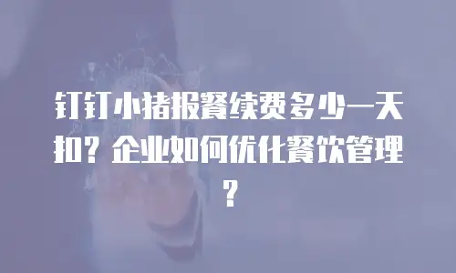 钉钉小猪报餐续费多少一天扣？企业如何优化餐饮管理？