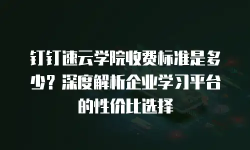 钉钉速云学院收费标准是多少？深度解析企业学习平台的性价比选择