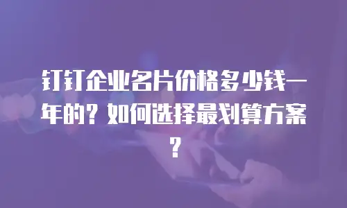 钉钉企业名片价格多少钱一年的？如何选择最划算方案？