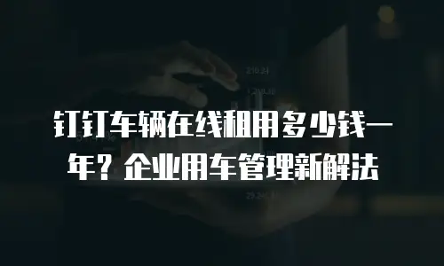 钉钉车辆在线租用多少钱一年？企业用车管理新解法