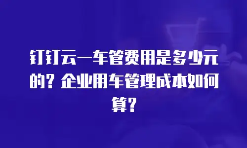钉钉云一车管费用是多少元的？企业用车管理成本如何算？