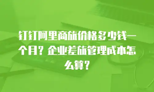 钉钉阿里商旅价格多少钱一个月？企业差旅管理成本怎么算？