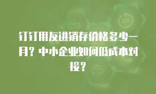 钉钉用友进销存价格多少一月？中小企业如何低成本对接？