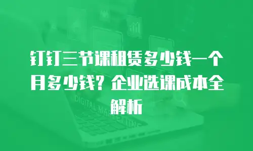 钉钉三节课租赁多少钱一个月多少钱？企业选课成本全解析