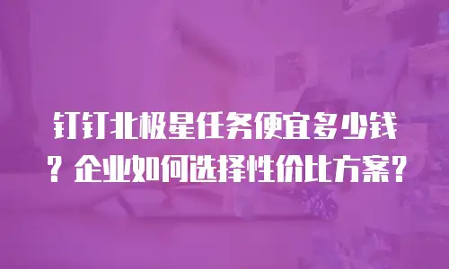 钉钉北极星任务便宜多少钱？企业如何选择性价比方案？