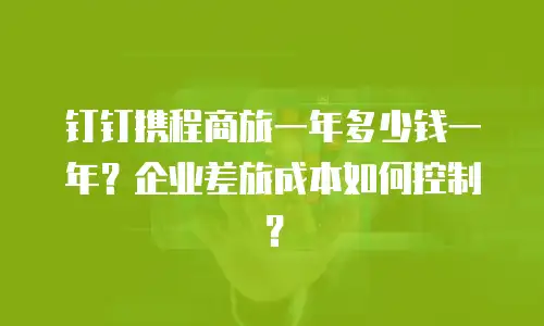 钉钉携程商旅一年多少钱一年？企业差旅成本如何控制？