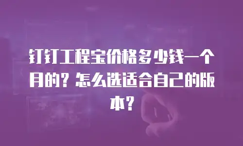 钉钉工程宝价格多少钱一个月的？怎么选适合自己的版本？