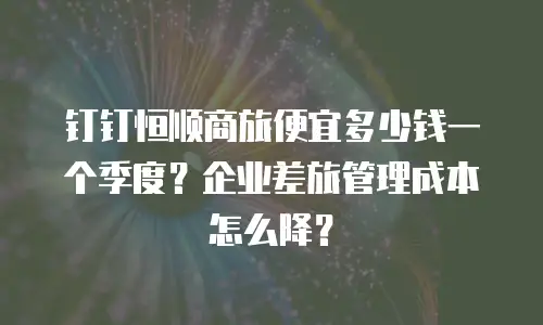 钉钉恒顺商旅便宜多少钱一个季度？企业差旅管理成本怎么降？