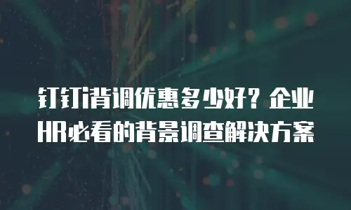 钉钉i背调优惠多少好？企业HR必看的背景调查解决方案