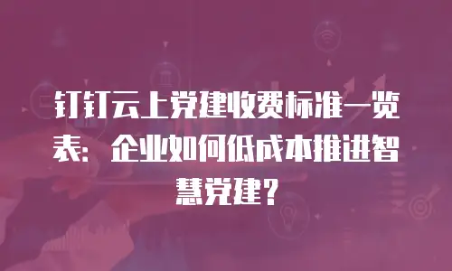 钉钉云上党建收费标准一览表：企业如何低成本推进智慧党建？