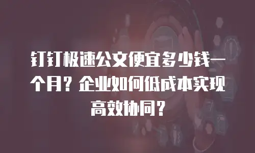 钉钉极速公文便宜多少钱一个月？企业如何低成本实现高效协同？