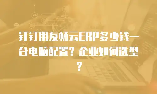 钉钉用友畅云ERP多少钱一台电脑配置？企业如何选型？