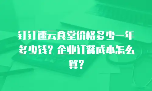 钉钉速云食堂价格多少一年多少钱？企业订餐成本怎么算？