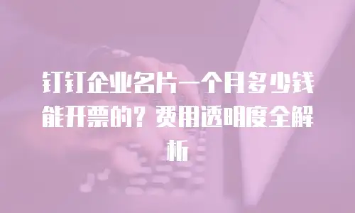 钉钉企业名片一个月多少钱能开票的？费用透明度全解析