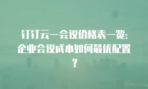 钉钉云一会议价格表一览：企业会议成本如何最优配置？