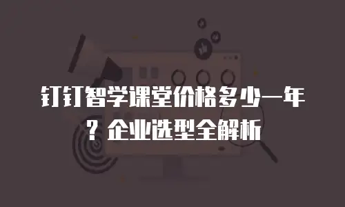 钉钉智学课堂价格多少一年？企业选型全解析