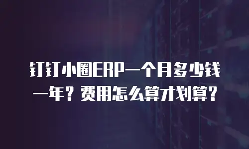 钉钉小圈ERP一个月多少钱一年？费用怎么算才划算？