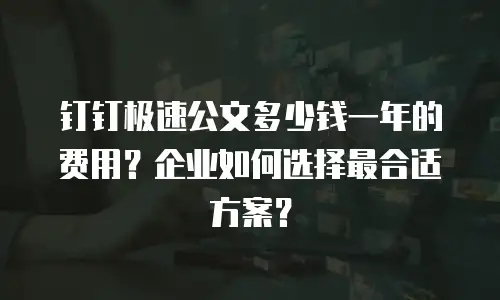 钉钉极速公文多少钱一年的费用？企业如何选择最合适方案？