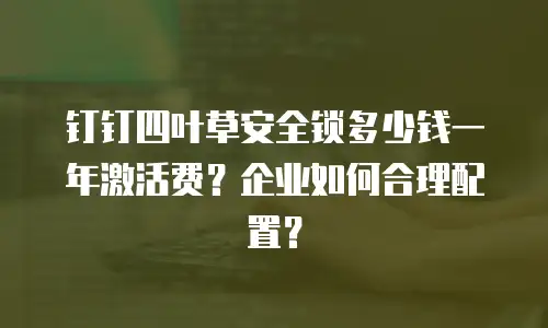 钉钉四叶草安全锁多少钱一年激活费？企业如何合理配置？