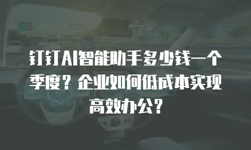 钉钉AI智能助手多少钱一个季度？企业如何低成本实现高效办公？